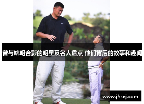 曾与姚明合影的明星及名人盘点 他们背后的故事和趣闻